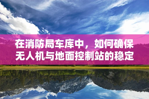 在消防局车库中，如何确保无人机与地面控制站的稳定通讯？