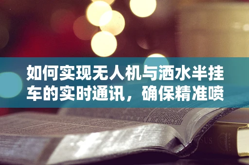 如何实现无人机与洒水半挂车的实时通讯，确保精准喷洒？