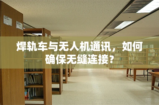 焊轨车与无人机通讯，如何确保无缝连接？