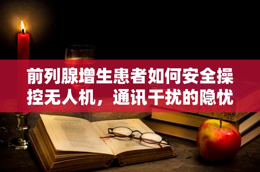 前列腺增生患者如何安全操控无人机，通讯干扰的隐忧？