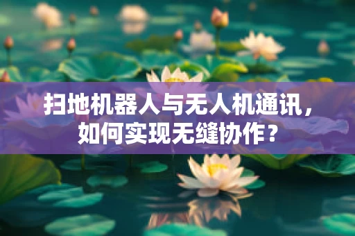 扫地机器人与无人机通讯，如何实现无缝协作？