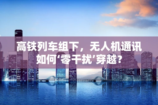 高铁列车组下，无人机通讯如何‘零干扰’穿越？