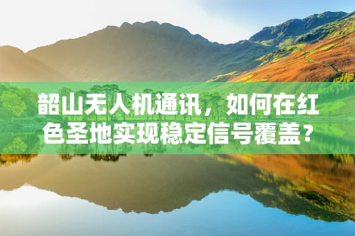 韶山无人机通讯，如何在红色圣地实现稳定信号覆盖？