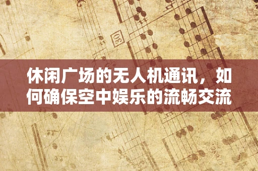 休闲广场的无人机通讯，如何确保空中娱乐的流畅交流？