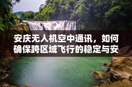 安庆无人机空中通讯，如何确保跨区域飞行的稳定与安全？