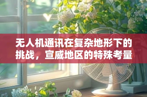 无人机通讯在复杂地形下的挑战，宣威地区的特殊考量