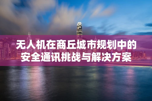 无人机在商丘城市规划中的安全通讯挑战与解决方案