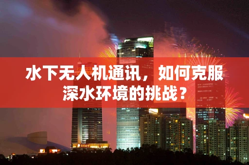 水下无人机通讯，如何克服深水环境的挑战？