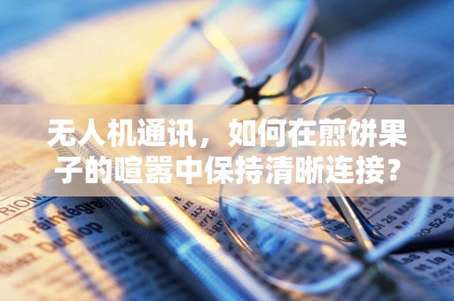 无人机通讯，如何在煎饼果子的喧嚣中保持清晰连接？