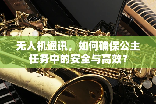 无人机通讯，如何确保公主任务中的安全与高效？