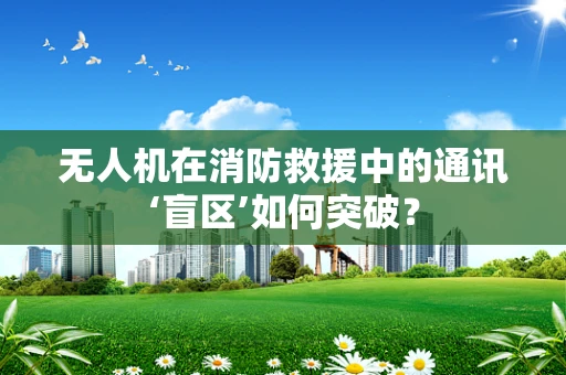 无人机在消防救援中的通讯‘盲区’如何突破？