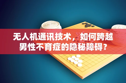 无人机通讯技术，如何跨越男性不育症的隐秘障碍？