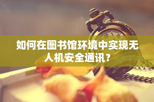 如何在图书馆环境中实现无人机安全通讯？