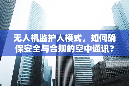 无人机监护人模式，如何确保安全与合规的空中通讯？
