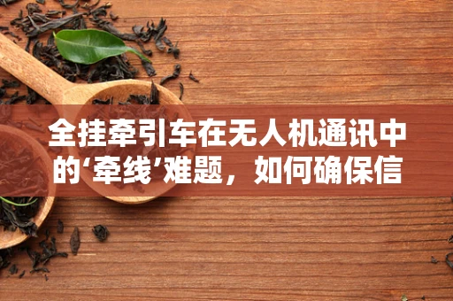 全挂牵引车在无人机通讯中的‘牵线’难题，如何确保信号稳定？