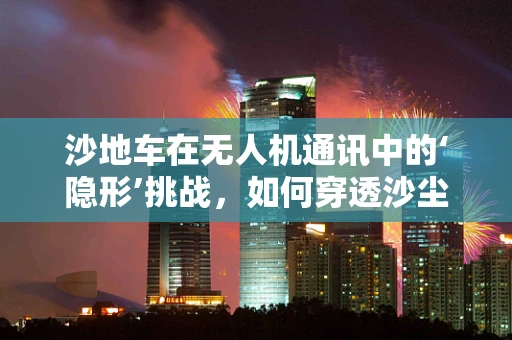 沙地车在无人机通讯中的‘隐形’挑战，如何穿透沙尘实现稳定连接？