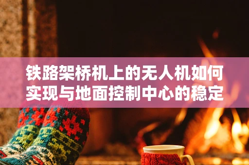 铁路架桥机上的无人机如何实现与地面控制中心的稳定通讯？