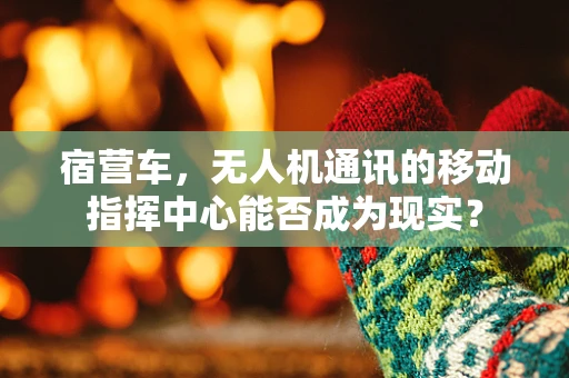 宿营车，无人机通讯的移动指挥中心能否成为现实？