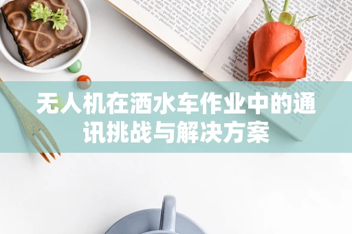 无人机在洒水车作业中的通讯挑战与解决方案