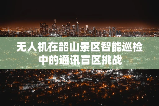 无人机在韶山景区智能巡检中的通讯盲区挑战