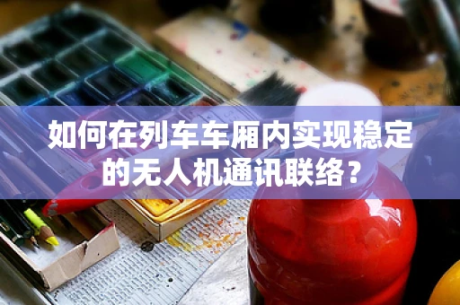 如何在列车车厢内实现稳定的无人机通讯联络？