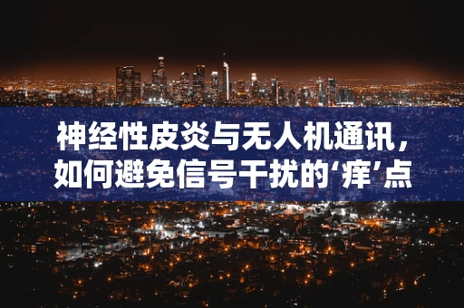 神经性皮炎与无人机通讯，如何避免信号干扰的‘痒’点？