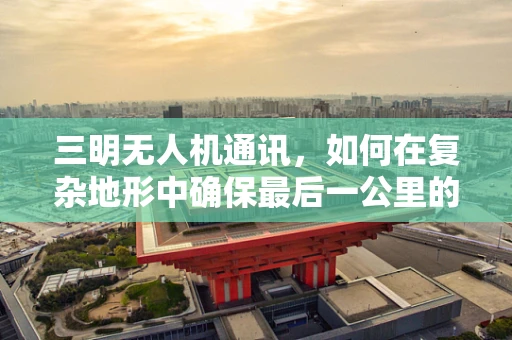 三明无人机通讯，如何在复杂地形中确保最后一公里的稳定连接？
