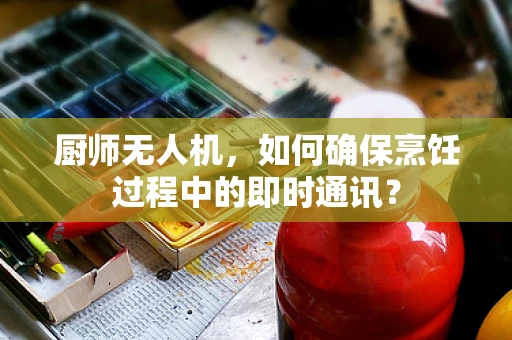 厨师无人机，如何确保烹饪过程中的即时通讯？