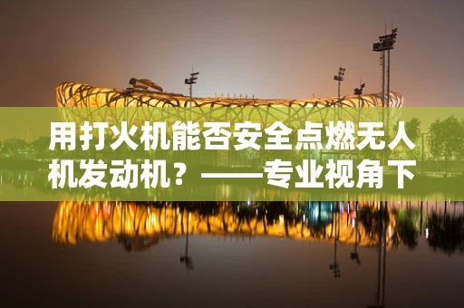 用打火机能否安全点燃无人机发动机？——专业视角下的安全考量