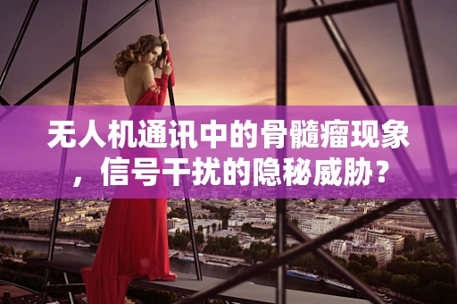 无人机通讯中的骨髓瘤现象，信号干扰的隐秘威胁？