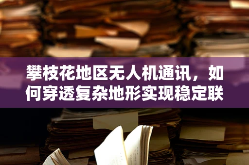 攀枝花地区无人机通讯，如何穿透复杂地形实现稳定联络？