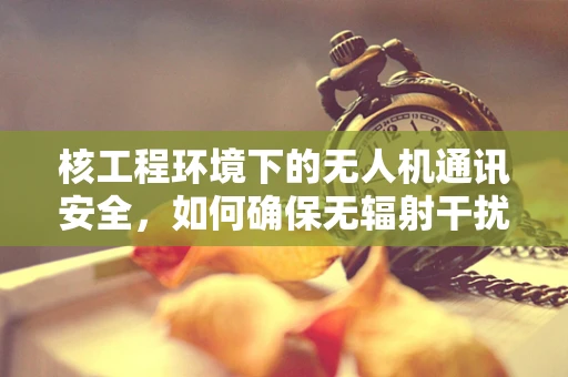 核工程环境下的无人机通讯安全，如何确保无辐射干扰？