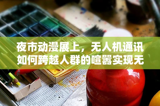 夜市动漫展上，无人机通讯如何跨越人群的喧嚣实现无缝连接？