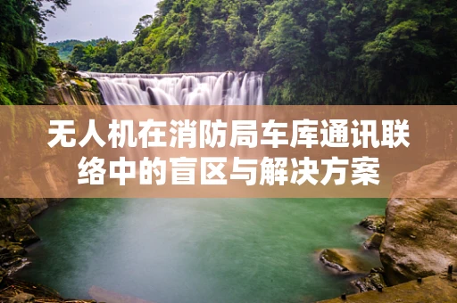 无人机在消防局车库通讯联络中的盲区与解决方案