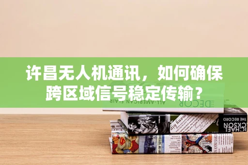 许昌无人机通讯，如何确保跨区域信号稳定传输？