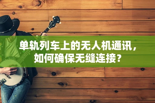 单轨列车上的无人机通讯，如何确保无缝连接？