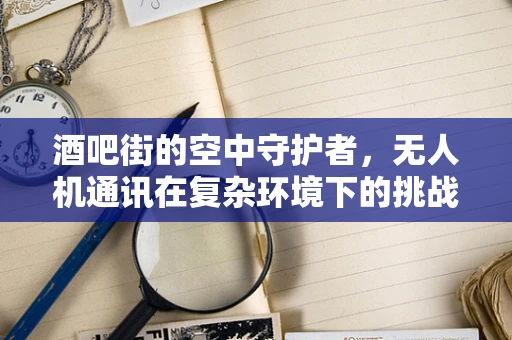 酒吧街的空中守护者，无人机通讯在复杂环境下的挑战与应对