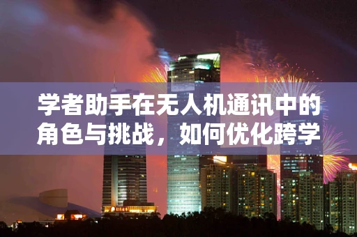 学者助手在无人机通讯中的角色与挑战，如何优化跨学科协作？
