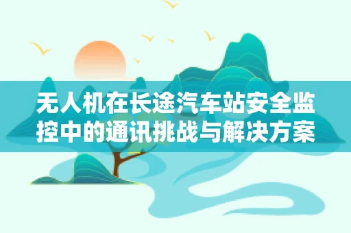 无人机在长途汽车站安全监控中的通讯挑战与解决方案