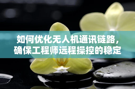 如何优化无人机通讯链路，确保工程师远程操控的稳定性与效率？