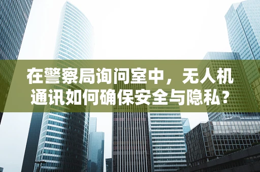 在警察局询问室中，无人机通讯如何确保安全与隐私？