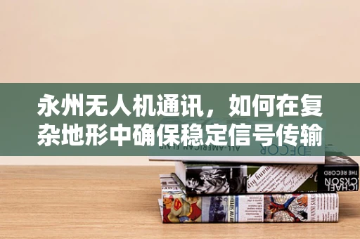 永州无人机通讯，如何在复杂地形中确保稳定信号传输？