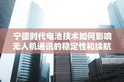 宁德时代电池技术如何影响无人机通讯的稳定性和续航？