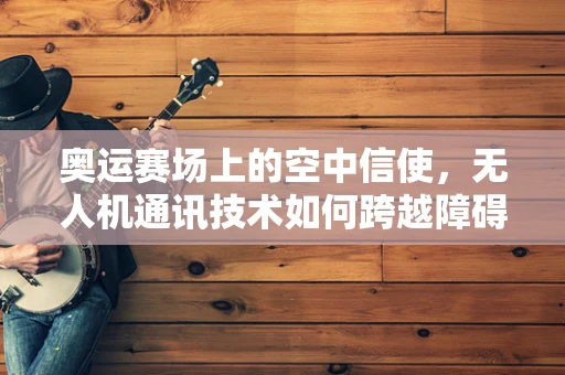 奥运赛场上的空中信使，无人机通讯技术如何跨越障碍？