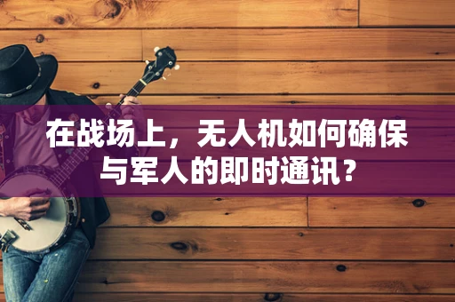 在战场上，无人机如何确保与军人的即时通讯？
