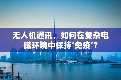 无人机通讯，如何在复杂电磁环境中保持‘免疫’？