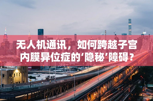 无人机通讯，如何跨越子宫内膜异位症的‘隐秘’障碍？