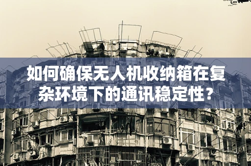 如何确保无人机收纳箱在复杂环境下的通讯稳定性？