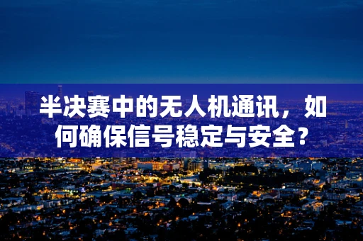 半决赛中的无人机通讯，如何确保信号稳定与安全？