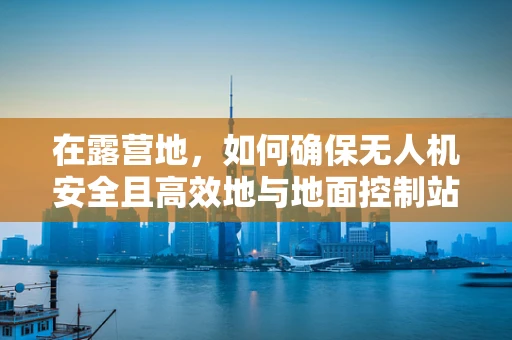 在露营地，如何确保无人机安全且高效地与地面控制站通讯？